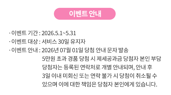 이벤트 기간: 2026년 5월 1일 부터 2026년 5월 31일까지, 이벤트 대상: 서비스 30일 유지자, 이벤트 안내: 2026년 07월 01일 당첨 안내 문자 발송 5만원 초과 경품 당첨 시 제세공과금 당첨자 본인 부담 당첨자는 등록된 연락처로 개별 안내되며, 안내 후 3일 이내 미회신 또는 연락 불가 시 당첨이 취소될 수 있으며 이에 대한 책임은 당첨자 본인에게 있습니다.